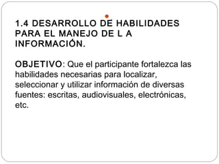 .
1.4 DESARROLLO DE HABILIDADES
PARA EL MANEJO DE L A
INFORMACIÓN.
OBJETIVO: Que el participante fortalezca las
habilidades necesarias para localizar,
seleccionar y utilizar información de diversas
fuentes: escritas, audiovisuales, electrónicas,
etc.
 