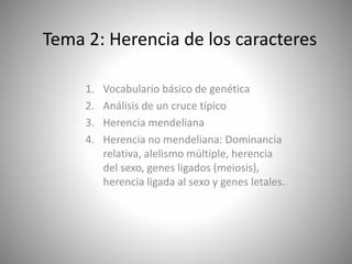 Tema 2: Herencia de los caracteres 
1. Vocabulario básico de genética 
2. Análisis de un cruce típico 
3. Herencia mendeliana 
4. Herencia no mendeliana: Dominancia 
relativa, alelismo múltiple, herencia 
del sexo, genes ligados (meiosis), 
herencia ligada al sexo y genes letales. 
 