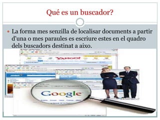 Qué es un buscador?

 La forma mes senzilla de localisar documents a partir
 d'una o mes paraules es escriure estes en el quadro
 dels buscadors destinat a aixo.
 