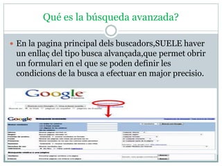 Qué es la búsqueda avanzada?

 En la pagina principal dels buscadors,SUELE haver
 un enllaç del tipo busca alvançada,que permet obrir
 un formulari en el que se poden definir les
 condicions de la busca a efectuar en major precisio.
 