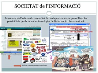 SOCIETAT de l'INFORMACIÓ

    .La societat de l'informacio comunitat formada per ciutadans que utilisen les
       possibilitats que brinden les tecnologies de l'informacio i la comunicacio


                                                                        cumplimentar
                                                                        formularios oficiales




Efectuar operaciones bancarias.




                              Realizar transacciones comerciales

                                                                   ocio digital
 
