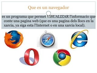 Que es un navegador
es un programa que permet VISUALIZAR l'informacio que
 conte una pagina web (que es una pagina dels llocs en la
 xarcia, ya siga esta l'Internet o en una xarcia local).
 