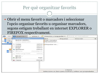 Per què organitzar favorits

 Obrir el menu favorit o marcadors i seleccionar
 l'opcio organisar favorits u organisar marcadors,
 segons estigam treballant en internet EXPLORER o
 FIREFOX respectivament.
 