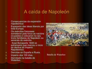AA ccaaííddaa ddee NNaappoolleeóónn 
- CCoonnsseeccuueenncciiaass ddaa eexxppaannssiióónn 
nnaappoolleeóónniiccaa:: 
11.. EExxppaannssiióónn ddaass iiddeeaass lliibbeerraaiiss ppoorr 
ttooddaa EEuurrooppaa.. 
22.. OOss eexxéérrcciittooss ffrraanncceesseess 
ssoommeetteerroonn ppoollaa ffoorrzzaa aass nnaacciióónnss 
ooccuuppaaddaass ee ccoollooccaarroonn nnoo sseeuu 
ttrroonnoo ffaammiilliiaarreess ddee NNaappoolleeóónn oouu 
xxeenneerraaiiss ddoo eexxéérrcciittoo.. 
33.. XXoosséé BBoonnaappaarrttee 11880088 rreeii 
eexxttrraannxxeeiirroo qquuee mmaarrccoouu oo iinniicciioo 
ddoo ddeecclliivvee ddoo IImmppeerriioo 
NNaappoolleeóónniiccoo.. 
44.. DDeerrrroottaass eenn EEssppaaññaa ee RRuussiiaa.. 
55.. IImmppeerriioo ddooss 110000 ddííaass.. 
66.. DDeerrrroottaaddoo nnaa bbaattaallllaa ddee 
WWaatteerrlloooo.. 
Batalla de Waterloo 
 