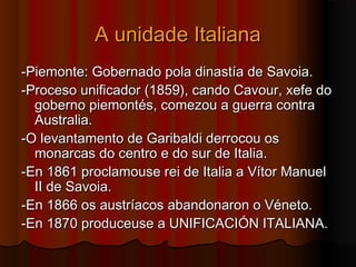 AA uunniiddaaddee IIttaalliiaannaa 
--PPiieemmoonnttee:: GGoobbeerrnnaaddoo ppoollaa ddiinnaassttííaa ddee SSaavvooiiaa.. 
--PPrroocceessoo uunniiffiiccaaddoorr ((11885599)),, ccaannddoo CCaavvoouurr,, xxeeffee ddoo 
ggoobbeerrnnoo ppiieemmoonnttééss,, ccoommeezzoouu aa gguueerrrraa ccoonnttrraa 
AAuussttrraalliiaa.. 
--OO lleevvaannttaammeennttoo ddee GGaarriibbaallddii ddeerrrrooccoouu ooss 
mmoonnaarrccaass ddoo cceennttrroo ee ddoo ssuurr ddee IIttaalliiaa.. 
--EEnn 11886611 pprrooccllaammoouussee rreeii ddee IIttaalliiaa aa VVííttoorr MMaannuueell 
IIII ddee SSaavvooiiaa.. 
--EEnn 11886666 ooss aauussttrrííaaccooss aabbaannddoonnaarroonn oo VVéénneettoo.. 
--EEnn 11887700 pprroodduucceeuussee aa UUNNIIFFIICCAACCIIÓÓNN IITTAALLIIAANNAA.. 
 