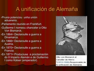 AA uunniiffiiccaacciióónn ddee AAlleemmaaññaa 
--PPrruussiiaa ppootteenncciioouu uunnhhaa uunniióónn 
aadduuaanneeiirraa.. 
--PPaarrllaammeennttoo rreeuunniiddoo eenn FFrraannkkffuurrtt.. 
--GGuuiilllleerrmmee II nnoommeeoouu cchhaanncceelleerr aa OOttttoo 
VVoonn BBiissmmaarrcckk.. 
--EEnn 11886644>> DDeeccllaarroouullllee aa gguueerrrraa aa 
DDiinnaammaarrccaa.. 
--EEnn 11886666>> DDeeccllaarroouullllee aa gguueerrrraa aa 
AAuussttrriiaa.. 
--EEnn 11887700>> DDeeccllaarroouullllee aa gguueerrrraa aa 
FFrraanncciiaa.. 
--EEnn 11887711>> PPrroodduucciiuussee aa pprrooccllaammaacciióónn 
ddoo IIII IImmppeerriioo AAlleemmáánn ee ddee GGuuiilllleerrmmoo 
II ccoommoo KKááiisseerr ((eemmppeerraaddoorr)).. 
 