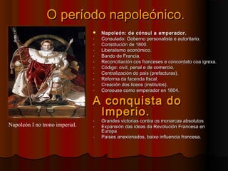 OO ppeerrííooddoo nnaappoolleeóónniiccoo.. 
 NNaappoolleeóónn:: ddee ccóónnssuull aa eemmppeerraaddoorr.. 
- CCoonnssuullaaddoo:: GGoobbeerrnnoo ppeerrssoonnaalliissttaa ee aauuttoorriittaarriioo.. 
- CCoonnssttiittuucciióónn ddee 11880000.. 
- LLiibbeerraalliissmmoo eeccoonnóómmiiccoo.. 
- BBaannddoo ddee FFrraanncciiaa.. 
- RReeccoonncciilliiaacciióónn ccooss ffrraanncceesseess ee ccoonnccoorrddaattoo ccooaa iiggrreexxaa.. 
- CCóóddiiggoo:: cciivvííll,, ppeennaall ee ddee ccoommeerrcciioo.. 
- CCeennttrraalliizzaacciióónn ddoo ppaaííss ((pprreeffaaccttuurraass)).. 
- RReeffoorrmmaa ddaa ffaacceennddaa ffiissccaall.. 
- CCrreeaacciióónn ddooss lliicceeooss ((iinnssttiittuuttooss)).. 
- CCoorroooouussee ccoommoo eemmppeerraaddoorr eenn 11880044.. 
AA ccoonnqquuiissttaa ddoo 
IImmppeerriioo.. 
- GGrraannddeess vviiccttoorriiaass ccoonnttrraa ooss mmoonnaarrccaass aabbssoolluuttooss 
- EExxppaannssiióónn ddaass iiddeeaass ddaa RReevvoolluucciióónn FFrraanncceessaa eenn 
EEuurrooppaa 
- PPaaíísseess aanneexxiioonnaaddooss,, bbaaiixxoo iinnfflluueenncciiaa ffrraanncceessaa.. 
Napoleón I no trono imperial. 
 