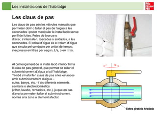 Les instal·lacions de l’habitatge

Les claus de pas
Les claus de pas són les vàlvules manuals que
permeten obrir o tallar el pas de l’aigua a les
canonades i poder manipular la instal·lació sense
perill de fuites. Fetes de bronze o
d’acer, s’intercalen, roscades o soldades, a les
canonades. El cabal d’aigua és el volum d’aigua
que circula pel conducte per unitat de temps;
s’expressa en litres per segon, L/s, o en m3/s.



Al començament de la instal·lació interior hi ha
la clau de pas general, que permet de tallar el
subministrament d’aigua a tot l’habitatge.
També s’instal·len claus de pas a les estances
amb subministrament d’aigua –
cuina, banys, etc.– i als diferents elements
sanitaris o electrodomèstics
(vàter, lavabo, rentadora, etc.), ja que en cas
d’avaria permeten tallar el subministrament
només a la zona o element afectat.
 