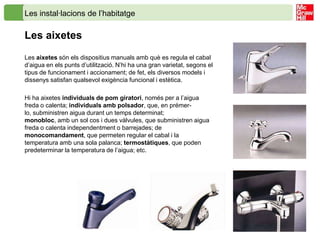Les instal·lacions de l’habitatge

Les aixetes
Les aixetes són els dispositius manuals amb què es regula el cabal
d’aigua en els punts d’utilització. N’hi ha una gran varietat, segons el
tipus de funcionament i accionament; de fet, els diversos models i
dissenys satisfan qualsevol exigència funcional i estètica.

Hi ha aixetes individuals de pom giratori, només per a l’aigua
freda o calenta; individuals amb polsador, que, en prémer-
lo, subministren aigua durant un temps determinat;
monobloc, amb un sol cos i dues vàlvules, que subministren aigua
freda o calenta independentment o barrejades; de
monocomandament, que permeten regular el cabal i la
temperatura amb una sola palanca; termostàtiques, que poden
predeterminar la temperatura de l’aigua; etc.
 