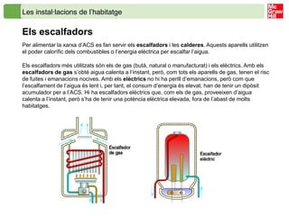Les instal·lacions de l’habitatge

Els escalfadors
Per alimentar la xarxa d’ACS es fan servir els escalfadors i les calderes. Aquests aparells utilitzen
el poder calorífic dels combustibles o l’energia elèctrica per escalfar l’aigua.

Els escalfadors més utilitzats són els de gas (butà, natural o manufacturat) i els elèctrics. Amb els
escalfadors de gas s’obté aigua calenta a l’instant, però, com tots els aparells de gas, tenen el risc
de fuites i emanacions nocives. Amb els elèctrics no hi ha perill d’emanacions, però com que
l’escalfament de l’aigua és lent i, per tant, el consum d’energia és elevat, han de tenir un dipòsit
acumulador per a l’ACS. Hi ha escalfadors elèctrics que, com els de gas, proveeixen d’aigua
calenta a l’instant, però s’ha de tenir una potència elèctrica elevada, fora de l’abast de molts
habitatges.
 