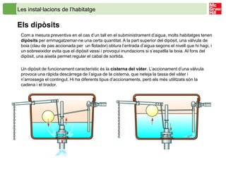 Les instal·lacions de l’habitatge

Els dipòsits
 Com a mesura preventiva en el cas d’un tall en el subministrament d’aigua, molts habitatges tenen
 dipòsits per emmagatzemar-ne una certa quantitat. A la part superior del dipòsit, una vàlvula de
 boia (clau de pas accionada per un flotador) obtura l’entrada d’aigua segons el nivell que hi hagi, i
 un sobreeixidor evita que el dipòsit vessi i provoqui inundacions si s’espatlla la boia. Al fons del
 dipòsit, una aixeta permet regular el cabal de sortida.

 Un dipòsit de funcionament característic és la cisterna del vàter. L’accionament d’una vàlvula
 provoca una ràpida descàrrega de l’aigua de la cisterna, que neteja la tassa del vàter i
 n’arrossega el contingut. Hi ha diferents tipus d’accionaments, però els més utilitzats són la
 cadena i el tirador.
 