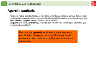 Les instal·lacions de l’habitatge

Aparells sanitaris
  Però en la nostra societat, la higiene i la neteja són indispensables; la cambra de bany dels
  habitatges és una necessitat fonamental. Els elements habituals d’una cambra de bany són:
  vàter, lavabo i banyera o dutxa, i sovint també un bidet.
  L’aigüera, a la cuina, i el safareig, a l’eixida, són els elements sanitaris per a la neteja que
  completen la instal·lació.


             Per tant, els aparells sanitaris són els elements
             que faciliten la higiene personal i les tasques de
             neteja amb les condicions higièniques i sanitàries
             adequades.
 