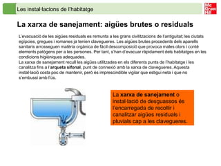 Les instal·lacions de l’habitatge

La xarxa de sanejament: aigües brutes o residuals
L’evacuació de les aigües residuals es remunta a les grans civilitzacions de l’antiguitat; les ciutats
egípcies, gregues i romanes ja tenien clavegueres. Les aigües brutes procedents dels aparells
sanitaris arrosseguen matèria orgànica de fàcil descomposició que provoca males olors i conté
elements patògens per a les persones. Per tant, s’han d’evacuar ràpidament dels habitatges en les
condicions higièniques adequades.
La xarxa de sanejament recull les aigües utilitzades en els diferents punts de l’habitatge i les
canalitza fins a l’arqueta sifonal, punt de connexió amb la xarxa de clavegueres. Aquesta
instal·lació costa poc de mantenir, però és imprescindible vigilar que estigui neta i que no
s’embussi amb l’ús.



                                                   La xarxa de sanejament o
                                                   instal·lació de desguassos és
                                                   l’encarregada de recollir i
                                                   canalitzar aigües residuals i
                                                   pluvials cap a les clavegueres.
 