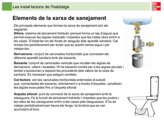 Les instal·lacions de l’habitatge

Elements de la xarxa de sanejament
Els principals elements que formen la xarxa de sanejament són els
següents:
Sifons: sistema de tancament hidràulic (perquè forma un tap d’aigua) que
permet evacuar les aigües residuals i impedeix que les males olors entrin a
les cases. S’instal·len en els forats de desguàs dels aparells sanitaris. Cal
revisar-los periòdicament per evitar que es quedin sense aigua i per
netejar-los.
Derivacions: conjunt de canonades horitzontals que connecten els
diferents aparells sanitaris amb els baixants.
Baixants: conjunt de canonades verticals que recullen les aigües de
derivacions, vàters i teulades. Hi ha baixants només per a les aigües pluvials i
també s’acostumen a separar les procedents dels vàters de la resta de
sanitaris. És necessari que estiguin ventilats.
Col·lectors: són les canonades horitzontals enterrades al subsòl
que, connectades als baixants, directament o a través d’arquetes, canalitzen
les aigües evacuades fins a l’arqueta sifonal.

Arqueta sifonal: punt de connexió de la xarxa de sanejament amb la
claveguera. Fa la funció de tancament hidràulic i impedeix que les pudors i
les rates de les clavegueres entrin a les cases pels desguassos. S’ha de
netejar periòdicament per treure els fangs i la brutícia que es van
acumulant al fons.
 