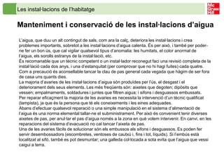 Les instal·lacions de l’habitatge

Manteniment i conservació de les instal·lacions d’aigua
L’aigua, que duu un alt contingut de sals, com ara la calç, deteriora les instal·lacions i crea
problemes importants, sobretot a les instal·lacions d’aigua calenta. És per això, i també per poder-
ne fer un bon ús, que cal vigilar qualsevol tipus d’anomalia: les humitats, el color anormal de
l’aigua, els sorolls estranys de la instal·lació, etc.
És recomanable que un tècnic competent o un instal·lador reconegut faci una revisió completa de la
instal·lació cada dos anys, i una d’estanquitat (per comprovar que no hi hagi fuites) cada quatre.
Com a precaució és aconsellable tancar la clau de pas general cada vegada que hàgim de ser fora
de casa uns quants dies.
La majoria d’avaries de les instal·lacions d’aigua són produïdes per l’ús, el desgast i el
deteriorament dels seus elements. Les més freqüents són: aixetes que degoten; dipòsits que
vessen; empalmaments, soldadures i juntes que filtren aigua; i sifons i desguassos embussats.
Per reparar eficaçment la majoria de les avaries es necessita la intervenció d’un tècnic qualificat
(lampista), ja que és la persona que té els coneixements i les eines adequades.
Abans d’efectuar qualsevol reparació o una simple manipulació en el sistema d’alimentació de
l’aigua és una norma elemental tallar-ne el subministrament. Per això és convenient tenir diverses
aixetes de pas, per anul·lar el pas d’aigua només a la zona en què volem intervenir. En canvi, en les
reparacions del sistema d’evacuació no cal tancar l’aixeta de pas.
Una de les avaries fàcils de solucionar són els embussos als sifons i desguassos. Es poden fer
servir desembossadors (escombretes, ventoses de cautxú i, fins i tot, líquids). Si l’embús està
localitzat al sifó, també es pot desmuntar; una galleda col·locada a sota evita que l’aigua que vessi
caigui a terra.
 