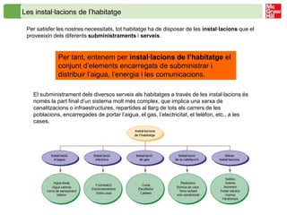 Les instal·lacions de l’habitatge

 Per satisfer les nostres necessitats, tot habitatge ha de disposar de les instal·lacions que el
 proveeixin dels diferents subministraments i serveis.


              Per tant, entenem per instal·lacions de l’habitatge el
              conjunt d’elements encarregats de subministrar i
              distribuir l’aigua, l’energia i les comunicacions.

   El subministrament dels diversos serveis als habitatges a través de les instal·lacions és
   només la part final d’un sistema molt més complex, que implica una xarxa de
   canalitzacions o infraestructures, repartides al llarg de tots els carrers de les
   poblacions, encarregades de portar l’aigua, el gas, l’electricitat, el telèfon, etc., a les
   cases.
 