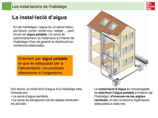 Les instal·lacions de l’habitatge

La instal·lació d’aigua
 En els habitatges, l’aigua és un servei bàsic:
 per beure, cuinar, rentar-nos, netejar…, però
 ha de ser aigua potable, i la xarxa de
 subministrament i la instal·lació a l’interior de
 l’habitatge n’han de garantir la distribució en
 condicions adequades.



     Entenem per aigua potable
     la que és adequada per a
     l’alimentació i no produeix
     alteracions a l’organisme.



Així doncs, la instal·lació d’aigua d’un habitatge està   La instal·lació d’aigua és l’encarregada
formada per:                                              de distribuir l’aigua potable a l’interior de
• La xarxa d’aigua sanitària.                             l’habitatge i d’evacuar-ne les aigües
• La xarxa de sanejament de les aigües residuals i        residuals, en les condicions higièniques
les pluvials.                                             adequades a cada cas.
 