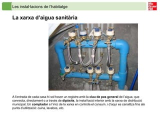Les instal·lacions de l’habitatge

La xarxa d’aigua sanitària




A l’entrada de cada casa hi sol haver un registre amb la clau de pas general de l’aigua, que
connecta, directament o a través de dipòsits, la instal·lació interior amb la xarxa de distribució
municipal. Un comptador a l’inici de la xarxa en controla el consum, i d’aquí es canalitza fins als
punts d’utilització: cuina, lavabos, etc.
 