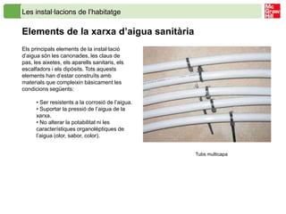 Les instal·lacions de l’habitatge

Elements de la xarxa d’aigua sanitària
Els principals elements de la instal·lació
d’aigua són les canonades, les claus de
pas, les aixetes, els aparells sanitaris, els
escalfadors i els dipòsits. Tots aquests
elements han d’estar construïts amb
materials que compleixin bàsicament les
condicions següents:

      • Ser resistents a la corrosió de l’aigua.
      • Suportar la pressió de l’aigua de la
      xarxa.
      • No alterar la potabilitat ni les
      característiques organolèptiques de
      l’aigua (olor, sabor, color).


                                                   Tubs multicapa
 