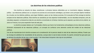 Una doctrina es conjunto de ideas, enseñanzas o principios básicos defendidos por un movimiento religioso, ideológico,
político. Las relaciones públicas son un conjunto de acciones de comunicación estratégica, que tienen como principal objetivo fortalecer
los vínculos con los distintos públicos, para lograr fidelidad y apoco en las mismas acciones. En la escuela de Paris emerge la doctrina
europea de las relaciones públicas. Esta doctrina se caracteriza por dos aspectos fundamentales, uno de naturaleza temporal y otro de
naturaleza espacial. La temporal se trata de una doctrina concentrada en el tiempo mientras que la espacial, que deriva de la anterior, se
ubicó en Francia y tuvo poca expansión fuera de este país.
La doctrina europea destaco por 3 principales criterios que fueron los fundamentos antropológicos de las relaciones públicas,
dimensión empresarial de las relaciones públicas y el concepto de confianza como elemento central del modelo de las relaciones
públicas.
Una de las importancias de la doctrina europea es la consideración de la persona desde la vista de las relaciones públicas, Puesto que
se encarga de satisfacer las necesidades de las personas, aunque esta no sea la tarea concreta. Su aporte universal fue guía para que
se abrieran los estudios de las rrpp a nivel mundial. Y Así otras áreas incluyeran a las rrpp en sus prácticas.
Las doctrinas de las relaciones publicas
 
