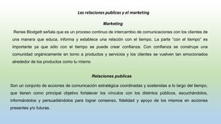 Las relaciones publicas y el marketing
Marketing
Renee Blodgett señala que es un proceso continuo de intercambio de comunicaciones con los clientes de
una manera que educa, informa y establece una relación con el tiempo. La parte “con el tiempo” es
importante ya que sólo con el tiempo se puede crear confianza. Con confianza se construye una
comunidad orgánicamente en torno a productos y servicios y los clientes se vuelven tan emocionados
alrededor de los productos como tu mismo
Relaciones publicas
Son un conjunto de acciones de comunicación estratégica coordinadas y sostenidas a lo largo del tiempo,
que tienen como principal objetivo fortalecer los vínculos con los distintos públicos, escuchándolos,
informándolos y persuadiéndolos para lograr consenso, fidelidad y apoyo de los mismos en acciones
presentes y/o futuras.
 