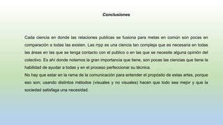 Conclusiones
Cada ciencia en donde las relaciones publicas se fusiona para metas en común son pocas en
comparación a todas las existen. Las rrpp es una ciencia tan compleja que es necesaria en todas
las áreas en las que se tenga contacto con el publico o en las que se necesite alguna opinión del
colectivo. Es ahí donde notamos la gran importancia que tiene, son pocas las ciencias que tiene la
habilidad de ayudar a todas y en el proceso perfeccionar su técnica.
No hay que estar en la rama de la comunicación para entender el propósito de estas artes, porque
eso son; usando distintos métodos (visuales y no visuales) hacen que todo sea mejor y que la
sociedad satisfaga una necesidad.
 
