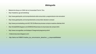 Bibliografía
• Material de Apoyo en SAIA de la Universidad Fermín Toro
• http://masteres.ugr.es/marketing/
• http://www.gestiopolis.com/comportamiento-del-consumidor-y-segmentacion-de-mercados/
• http://www.gestiopolis.com/comportamiento-consumidor-decision-compra/
• http://www.puromarketing.com/42/13512/influencia-proceso-compra-nuestros-clientes.html
• http://kristal2008.blogspot.com/2008/02/influencias-en-el-proceso-de-compra.html.
• http://www.monografias.com/trabajos13/segmenty/segmenty.shtml
• ://relacionesurzaiz.blogspot.com/
• http://istmo.mx/1999/01/medios_de_comunicacion_derechos _y_responsabilidades/
 