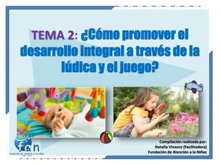 TEMA 2: ¿Cómo promover el
desarrollo integral a través de la
lúdica y el juego?
Compilación realizada por:
Natalia Vinasco (Facilitadora)
Fundación de Atención a la Niñez
 