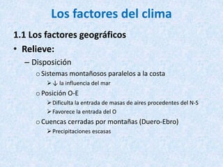 Los factores del clima
1.1 Los factores geográficos
• Relieve:
– Disposición
oSistemas montañosos paralelos a la costa
↓ la influencia del mar
oPosición O-E
Dificulta la entrada de masas de aires procedentes del N-S
Favorece la entrada del O
oCuencas cerradas por montañas (Duero-Ebro)
Precipitaciones escasas
 