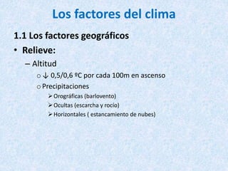 Los factores del clima
1.1 Los factores geográficos
• Relieve:
– Altitud
o↓ 0,5/0,6 ºC por cada 100m en ascenso
oPrecipitaciones
Orográficas (barlovento)
Ocultas (escarcha y rocío)
Horizontales ( estancamiento de nubes)
 