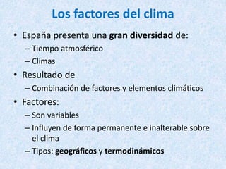 Los factores del clima
• España presenta una gran diversidad de:
– Tiempo atmosférico
– Climas
• Resultado de
– Combinación de factores y elementos climáticos
• Factores:
– Son variables
– Influyen de forma permanente e inalterable sobre
el clima
– Tipos: geográficos y termodinámicos
 