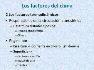 Los factores del clima
2 Los factores termodinámicos
• Responsables de la circulación atmosférica
– Determina distintos tipos de:
oTiempo atmosférico
oClimas
• Regida por:
– En altura -> Corriente en chorro (jet stream)
– Superficie ->
oCentros de acción
oMasas de aire
oFrentes
 