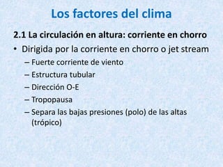 Los factores del clima
2.1 La circulación en altura: corriente en chorro
• Dirigida por la corriente en chorro o jet stream
– Fuerte corriente de viento
– Estructura tubular
– Dirección O-E
– Tropopausa
– Separa las bajas presiones (polo) de las altas
(trópico)
 