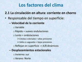 Los factores del clima
2.1 La circulación en altura: corriente en chorro
• Responsable del tiempo en superficie:
– Velocidad de la corriente
oVariable
oRápido = suaves ondulaciones
oLento = ondulaciones
Crestas o dorsales = altas presiones
Valles o vaguadas = bajas presiones
oReflejan en superficie -> A/B dinámicos
– Desplazamientos estacionales
oInvierno: sur
oVerano: Norte
 