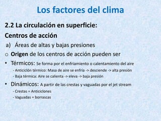 Los factores del clima
2.2 La circulación en superficie:
Centros de acción
a) Áreas de altas y bajas presiones
o Origen de los centros de acción pueden ser
• Térmicos: Se forma por el enfriamiento o calentamiento del aire
- Anticiclón térmico: Masa de aire se enfría -> desciende -> alta presión
- Baja térmica: Aire se calienta -> eleva -> baja presión
• Dinámicos: A partir de las crestas y vaguadas por el jet stream
- Crestas = Anticiclones
- Vaguadas = borrascas
 