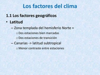 Los factores del clima
1.1 Los factores geográficos
• Latitud
– Zona templada del hemisferio Norte =
oDos estaciones bien marcadas
oDos estaciones de transición
– Canarias -> latitud subtropical
oMenor contraste entre estaciones
 