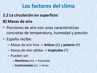 Los factores del clima
2.2 La circulación en superficie:
B) Masas de aire
• Porciones de aire con unas características
concretas de temperatura, humedad y presión
• España recibe:
– Masas de aire frías -> árticas (A) y polares (P)
– Masas de aire cálidas -> tropicales (T)
– Pueden ser:
o Marítimas (m) -> húmedas
o Continentales (c) -> secas
 