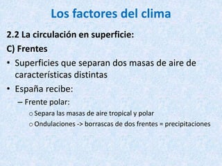 Los factores del clima
2.2 La circulación en superficie:
C) Frentes
• Superficies que separan dos masas de aire de
características distintas
• España recibe:
– Frente polar:
o Separa las masas de aire tropical y polar
oOndulaciones -> borrascas de dos frentes = precipitaciones
 