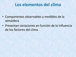 Los elementos del clima
• Componentes observables y medibles de la
atmósfera
• Presentan variaciones en función de la influencia
de los factores del clima
 