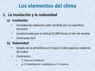 Los elementos del clima
1. La insolación y la nubosidad
a) Insolación
• Cantidad de radiación solar recibida por la superficie
terrestre
• Condicionada por la latitud (2.000 horas al año de media)
• Contrastes N/S
b) Nubosidad
• Estado de la atmósfera en el que el cielo aparece cubierto
de nubes
• Contrastes:
– ↑ Cornisa Cantábrica
– ↓ V. Guadalquivir, suratlántico y G. Canarias
 