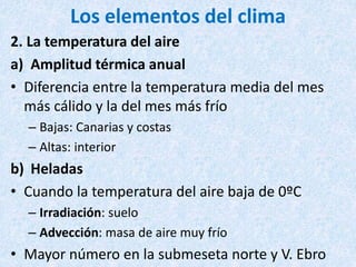 Los elementos del clima
2. La temperatura del aire
a) Amplitud térmica anual
• Diferencia entre la temperatura media del mes
más cálido y la del mes más frío
– Bajas: Canarias y costas
– Altas: interior
b) Heladas
• Cuando la temperatura del aire baja de 0ºC
– Irradiación: suelo
– Advección: masa de aire muy frío
• Mayor número en la submeseta norte y V. Ebro
 