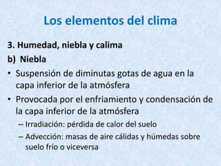 Los elementos del clima
3. Humedad, niebla y calima
b) Niebla
• Suspensión de diminutas gotas de agua en la
capa inferior de la atmósfera
• Provocada por el enfriamiento y condensación de
la capa inferior de la atmósfera
– Irradiación: pérdida de calor del suelo
– Advección: masas de aire cálidas y húmedas sobre
suelo frío o viceversa
 