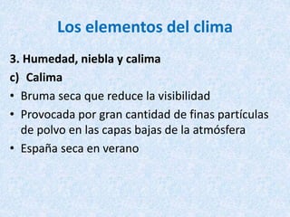 Los elementos del clima
3. Humedad, niebla y calima
c) Calima
• Bruma seca que reduce la visibilidad
• Provocada por gran cantidad de finas partículas
de polvo en las capas bajas de la atmósfera
• España seca en verano
 