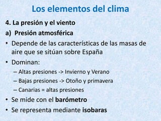 Los elementos del clima
4. La presión y el viento
a) Presión atmosférica
• Depende de las características de las masas de
aire que se sitúan sobre España
• Dominan:
– Altas presiones -> Invierno y Verano
– Bajas presiones -> Otoño y primavera
– Canarias = altas presiones
• Se mide con el barómetro
• Se representa mediante isobaras
 