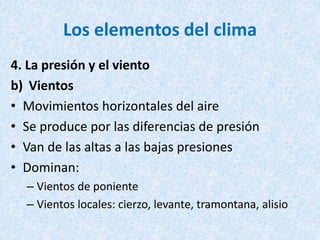 Los elementos del clima
4. La presión y el viento
b) Vientos
• Movimientos horizontales del aire
• Se produce por las diferencias de presión
• Van de las altas a las bajas presiones
• Dominan:
– Vientos de poniente
– Vientos locales: cierzo, levante, tramontana, alisio
 