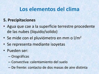 Los elementos del clima
5. Precipitaciones
• Agua que cae a la superficie terrestre procedente
de las nubes (líquido/solido)
• Se mide con el pluviómetro en mm o l/m2
• Se representa mediante isoyetas
• Pueden ser:
– Orográficas
– Convectiva: calentamiento del suelo
– De frente: contacto de dos masas de aire distinta
 