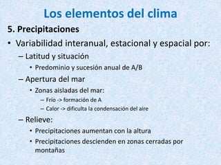 Los elementos del clima
5. Precipitaciones
• Variabilidad interanual, estacional y espacial por:
– Latitud y situación
• Predominio y sucesión anual de A/B
– Apertura del mar
• Zonas aisladas del mar:
– Frío -> formación de A
– Calor -> dificulta la condensación del aire
– Relieve:
• Precipitaciones aumentan con la altura
• Precipitaciones descienden en zonas cerradas por
montañas
 