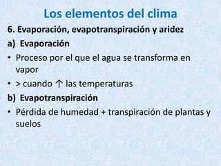 Los elementos del clima
6. Evaporación, evapotranspiración y aridez
a) Evaporación
• Proceso por el que el agua se transforma en
vapor
• > cuando ↑ las temperaturas
b) Evapotranspiración
• Pérdida de humedad + transpiración de plantas y
suelos
 
