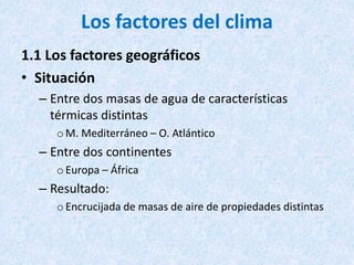 Los factores del clima
1.1 Los factores geográficos
• Situación
– Entre dos masas de agua de características
térmicas distintas
oM. Mediterráneo – O. Atlántico
– Entre dos continentes
oEuropa – África
– Resultado:
oEncrucijada de masas de aire de propiedades distintas
 