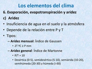 Los elementos del clima
6. Evaporación, evapotranspiración y aridez
c) Aridez
• Insuficiencia de agua en el suelo y la atmósfera
• Depende de la relación entre P y T
• Tipos:
– Aridez mensual: Índice de Gaussen
• 2T ºC ≥ P mm
– Aridez general: Índice de Martonne
• P/T + 10
• Desértica (0-5), semidesértica (5-10), semiárida (10-20),
semihúmeda (20-30) y húmeda (>30)
 